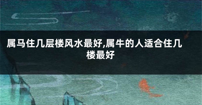 属马住几层楼风水最好,属牛的人适合住几楼最好