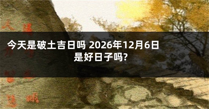 今天是破土吉日吗 2026年12月6日是好日子吗?