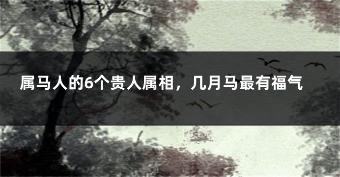 属马人的6个贵人属相，几月马最有福气