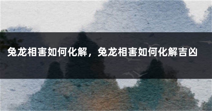 兔龙相害如何化解,兔龙相害如何化解吉凶