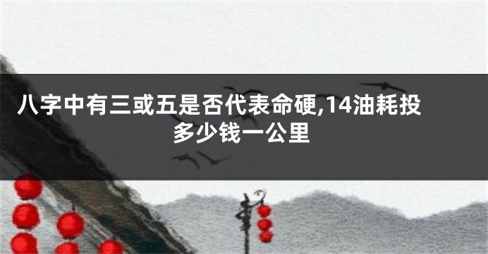 八字中有三或五是否代表命硬,14油耗投多少钱一公里