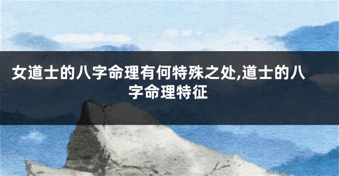 女道士的八字命理有何特殊之处,道士的八字命理特征