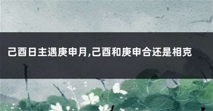 己酉日主遇庚申月,己酉和庚申合还是相克