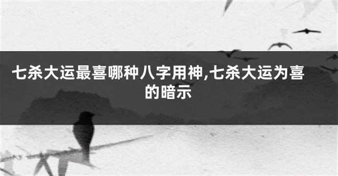 七杀大运最喜哪种八字用神,七杀大运为喜的暗示