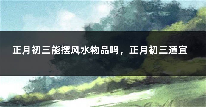 正月初三能摆风水物品吗，正月初三适宜