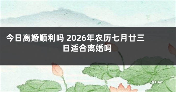 今日离婚顺利吗 2026年农历七月廿三日适合离婚吗