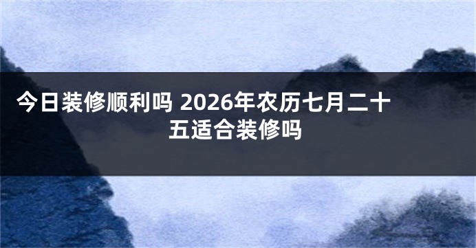 今日装修顺利吗 2026年农历七月二十五适合装修吗