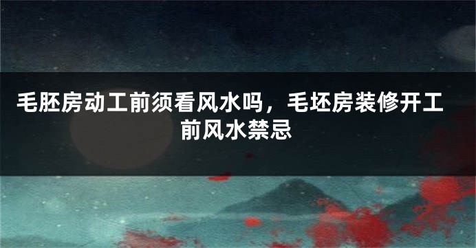 毛胚房动工前须看风水吗，毛坯房装修开工前风水禁忌