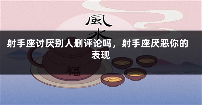 射手座讨厌别人删评论吗，射手座厌恶你的表现