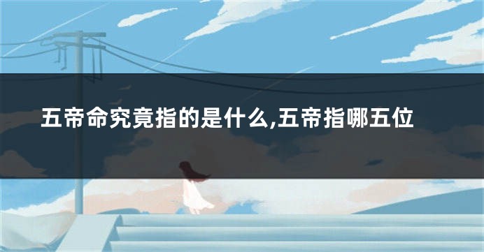 五帝命究竟指的是什么,五帝指哪五位