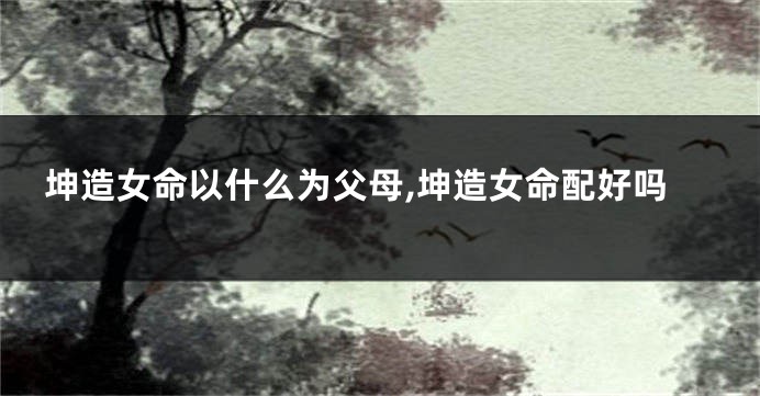 坤造女命以什么为父母,坤造女命配好吗