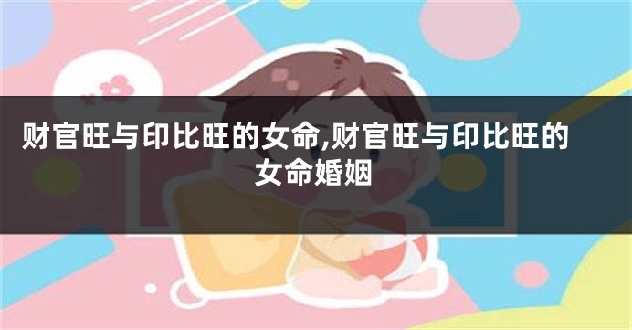 财官旺与印比旺的女命,财官旺与印比旺的女命婚姻