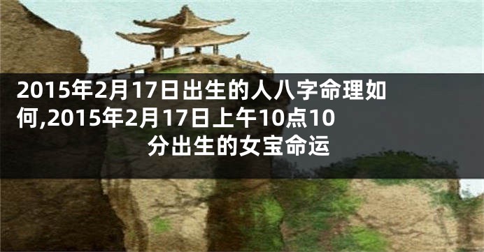 2015年2月17日出生的人八字命理如何,2015年2月17日上午10点10分出生的女宝命运