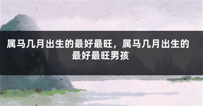 属马几月出生的最好最旺，属马几月出生的最好最旺男孩