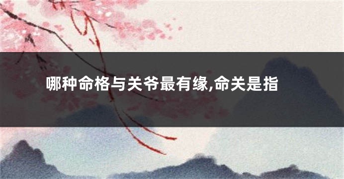 哪种命格与关爷最有缘,命关是指