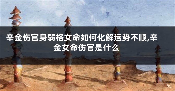 辛金伤官身弱格女命如何化解运势不顺,辛金女命伤官是什么
