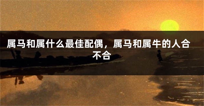 属马和属什么最佳配偶,属马和属牛的人合不合
