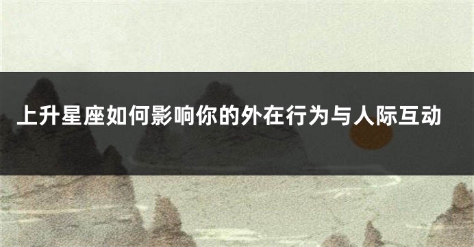 上升星座如何影响你的外在行为与人际互动