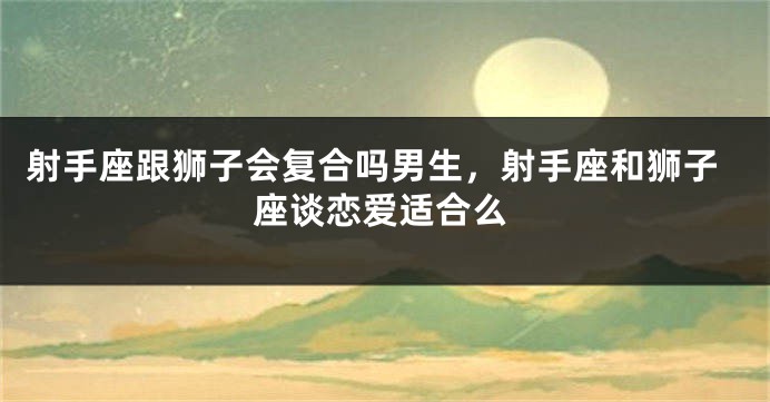射手座跟狮子会复合吗男生,射手座和狮子座谈恋爱适合么