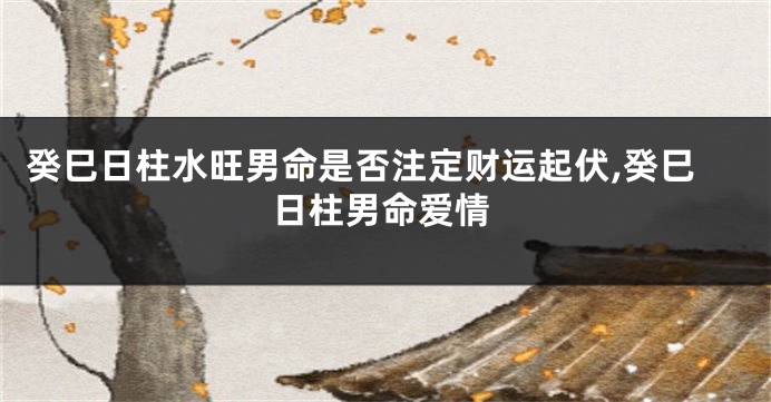 癸巳日柱水旺男命是否注定财运起伏,癸巳日柱男命爱情