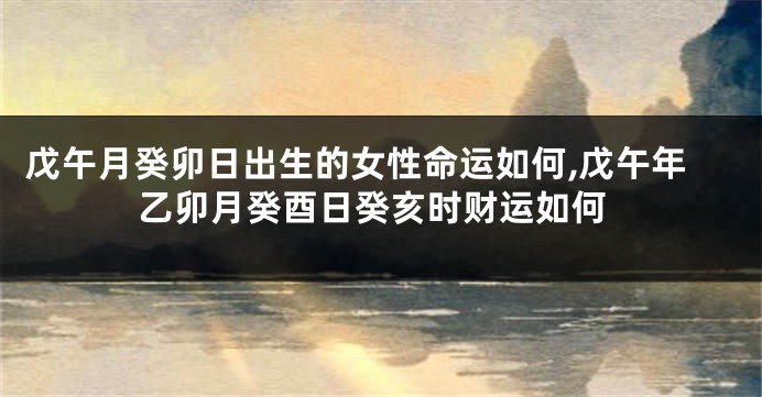 戊午月癸卯日出生的女性命运如何,戊午年乙卯月癸酉日癸亥时财运如何