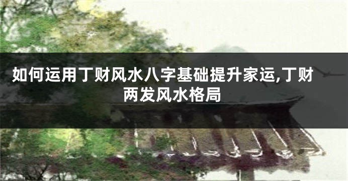 如何运用丁财风水八字基础提升家运,丁财两发风水格局