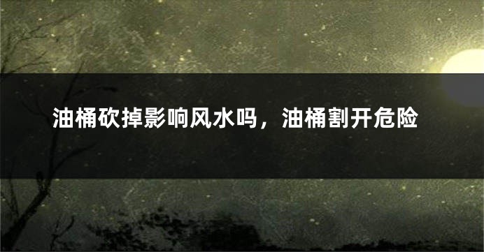 油桶砍掉影响风水吗，油桶割开危险