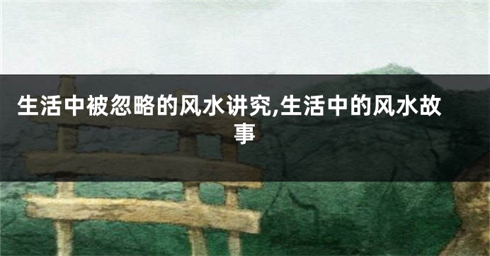 生活中被忽略的风水讲究,生活中的风水故事