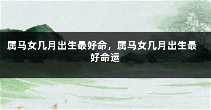 属马女几月出生最好命，属马女几月出生最好命运