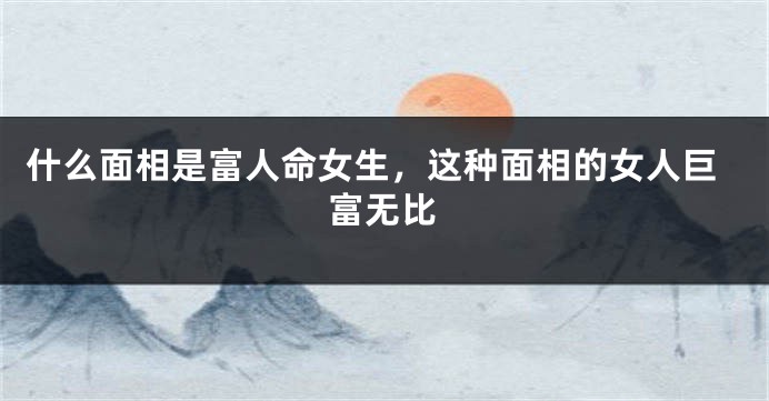 什么面相是富人命女生，这种面相的女人巨富无比