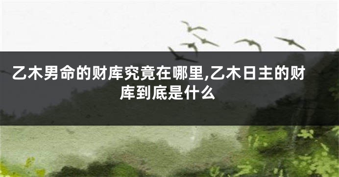 乙木男命的财库究竟在哪里,乙木日主的财库到底是什么