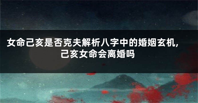 女命己亥是否克夫解析八字中的婚姻玄机,己亥女命会离婚吗