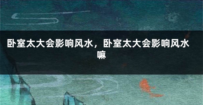 卧室太大会影响风水，卧室太大会影响风水嘛