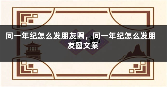 同一年纪怎么发朋友圈,同一年纪怎么发朋友圈文案
