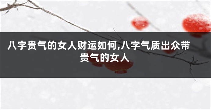 八字贵气的女人财运如何,八字气质出众带贵气的女人