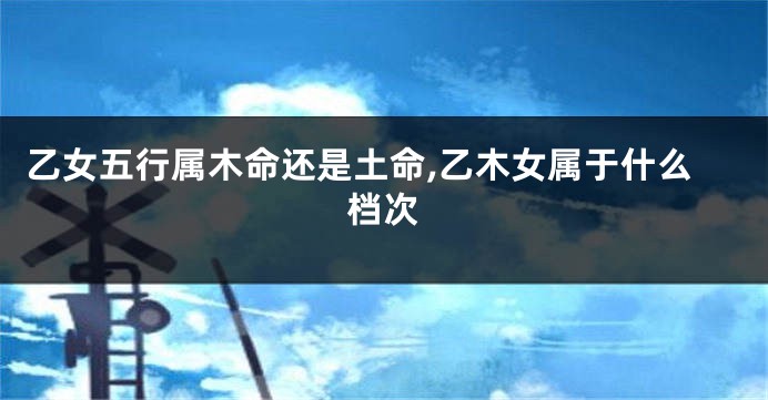 乙女五行属木命还是土命,乙木女属于什么档次