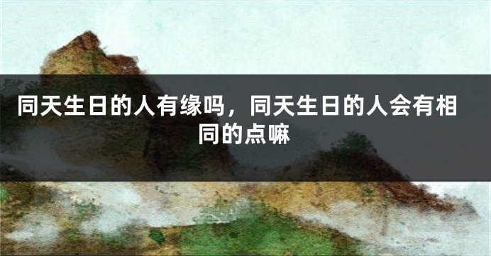 同天生日的人有缘吗,同天生日的人会有相同的点嘛