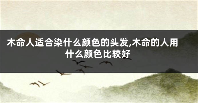 木命人适合染什么颜色的头发,木命的人用什么颜色比较好