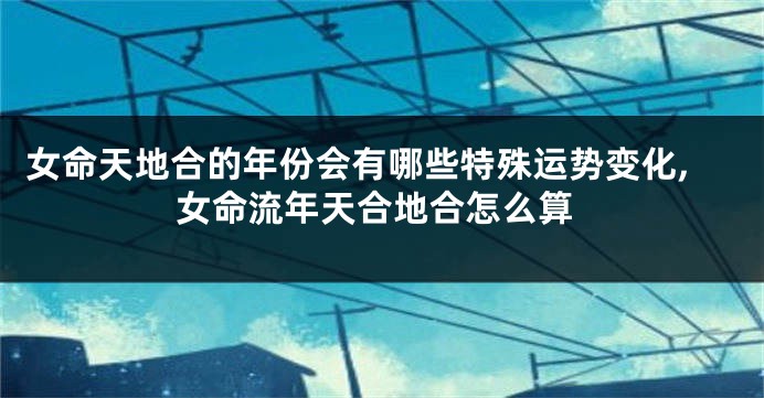 女命天地合的年份会有哪些特殊运势变化,女命流年天合地合怎么算