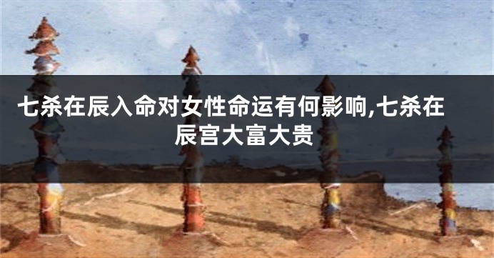 七杀在辰入命对女性命运有何影响,七杀在辰宫大富大贵