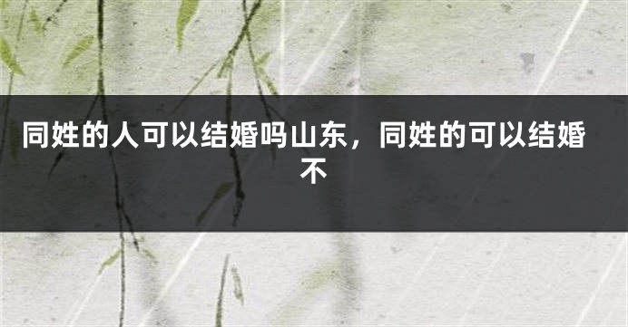 同姓的人可以结婚吗山东，同姓的可以结婚不