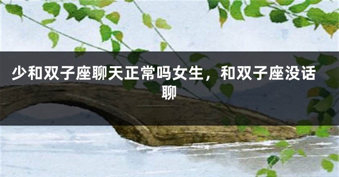 少和双子座聊天正常吗女生,和双子座没话聊