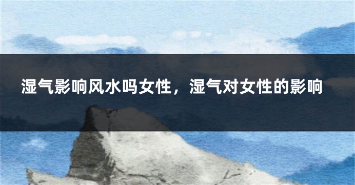 湿气影响风水吗女性，湿气对女性的影响