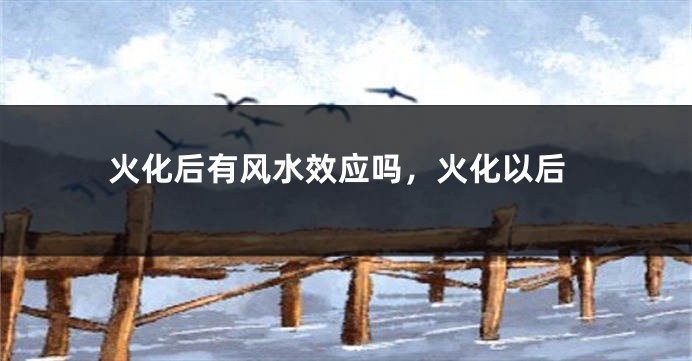 火化后有风水效应吗,火化以后