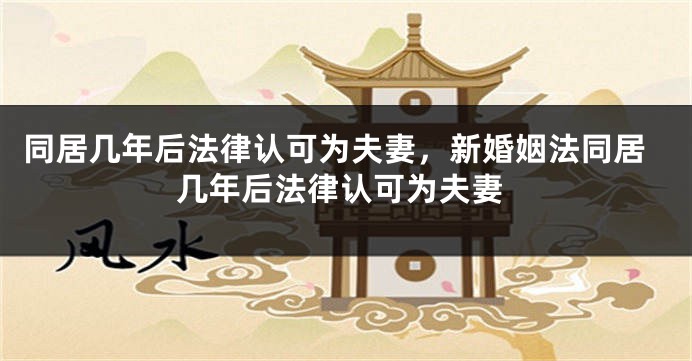 同居几年后法律认可为夫妻,新婚姻法同居几年后法律认可为夫妻