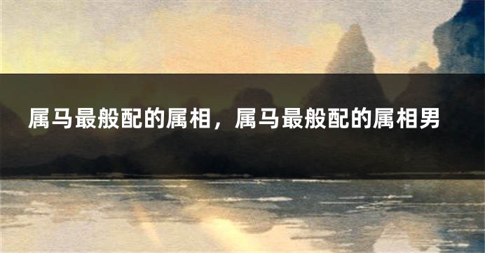 属马最般配的属相，属马最般配的属相男