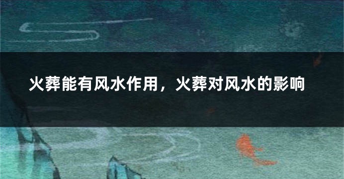 火葬能有风水作用，火葬对风水的影响