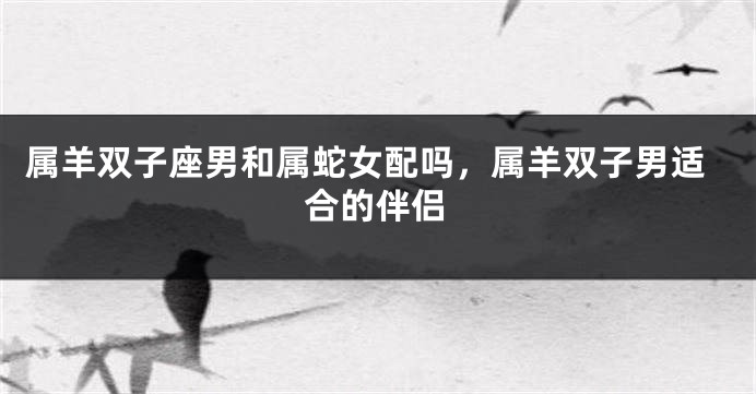 属羊双子座男和属蛇女配吗，属羊双子男适合的伴侣