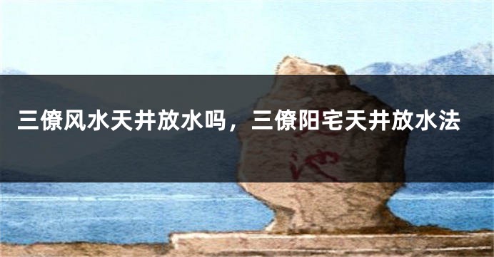 三僚风水天井放水吗，三僚阳宅天井放水法