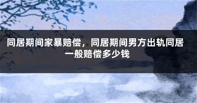同居期间家暴赔偿,同居期间男方出轨同居一般赔偿多少钱